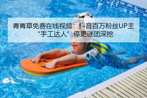 青青草免费在线视频：抖音百万粉丝UP主“手工达人”停更谜团深挖